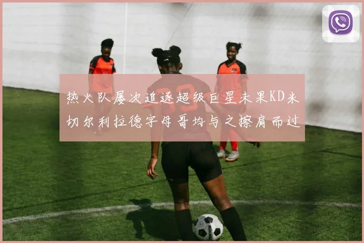 热火队屡次追逐超级巨星未果KD米切尔利拉德字母哥均与之擦肩而过