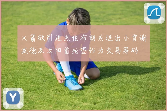 火箭欲引进杰伦布朗或送出小贾谢泼德及太阳首轮签作为交易筹码