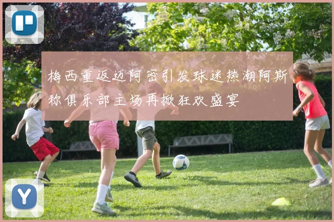 梅西重返迈阿密引发球迷热潮阿斯称俱乐部主场再掀狂欢盛宴