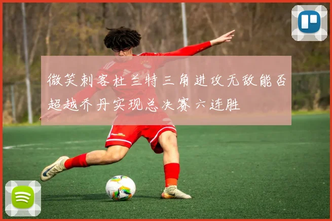 微笑刺客杜兰特三角进攻无敌能否超越乔丹实现总决赛六连胜