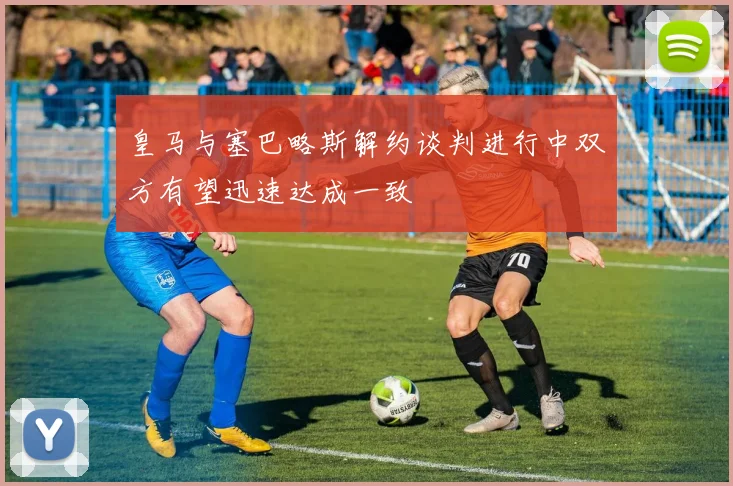皇马与塞巴略斯解约谈判进行中双方有望迅速达成一致