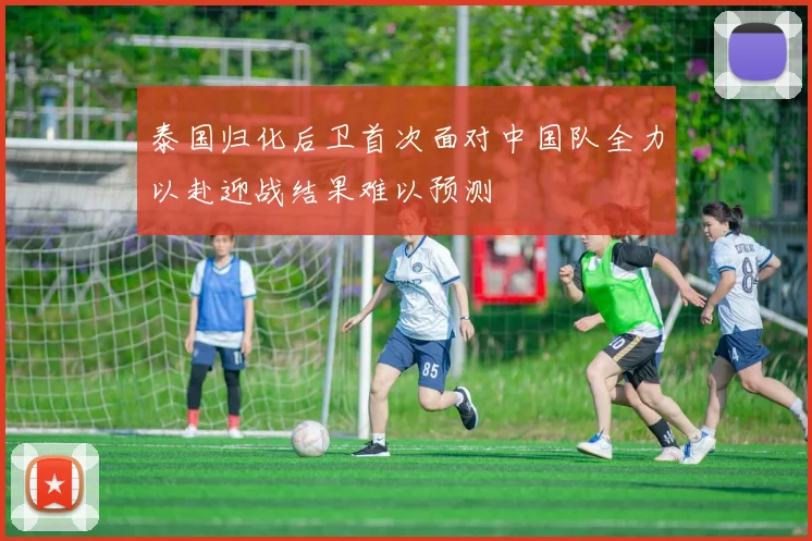 泰国归化后卫首次面对中国队全力以赴迎战结果难以预测