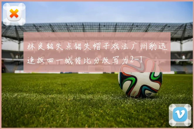 林良铭失点错失帽子戏法广州豹迅速扳回一城将比分改写为2-1