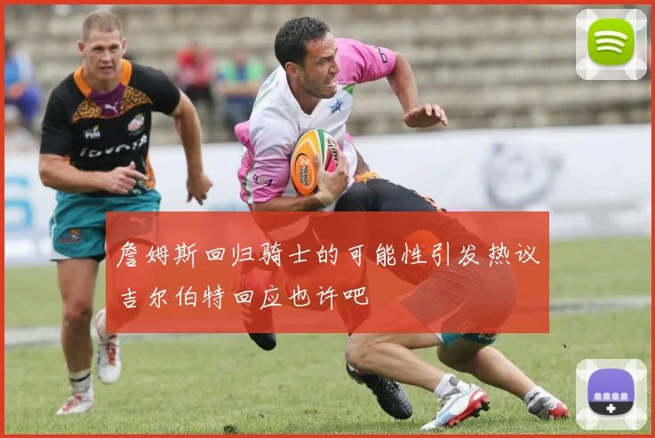 詹姆斯回归骑士的可能性引发热议吉尔伯特回应也许吧