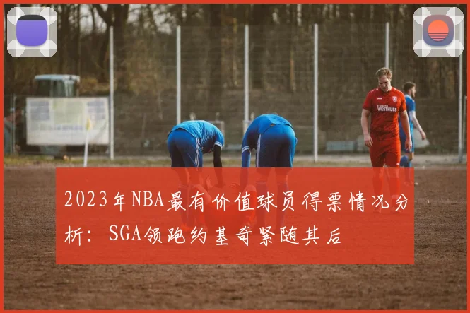 2023年NBA最有价值球员得票情况分析：SGA领跑约基奇紧随其后
