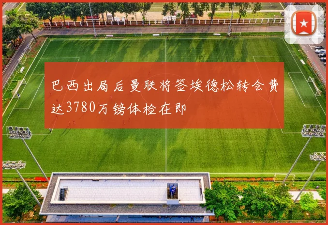 巴西出局后曼联将签埃德松转会费达3780万镑体检在即