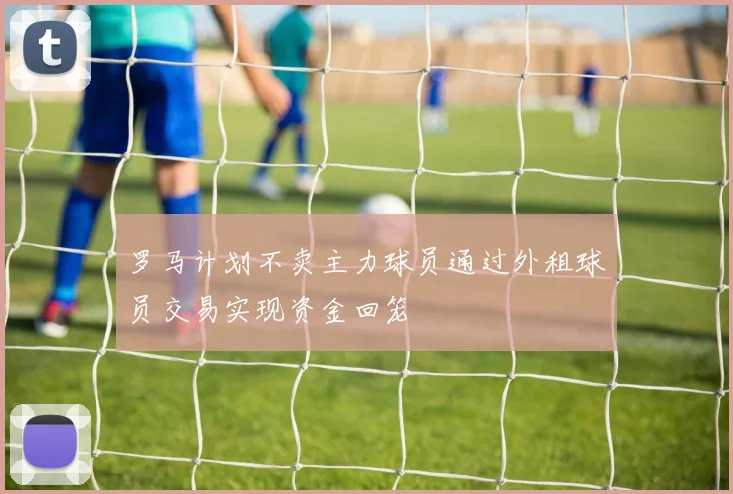 罗马计划不卖主力球员通过外租球员交易实现资金回笼