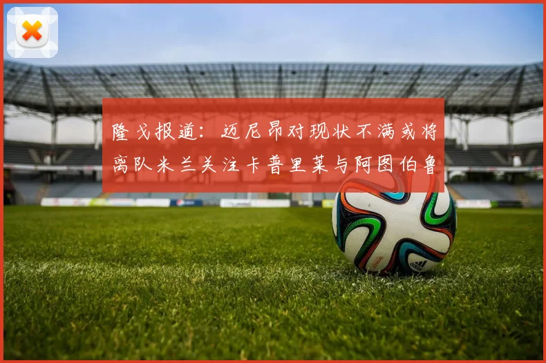 隆戈报道：迈尼昂对现状不满或将离队米兰关注卡普里莱与阿图伯鲁转会动态