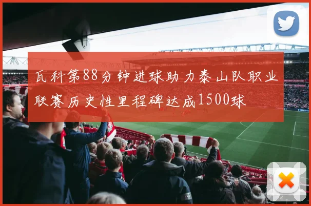 瓦科第88分钟进球助力泰山队职业联赛历史性里程碑达成1500球